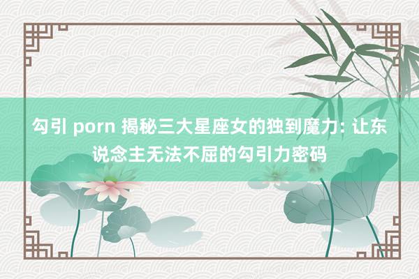 勾引 porn 揭秘三大星座女的独到魔力: 让东说念主无法不屈的勾引力密码