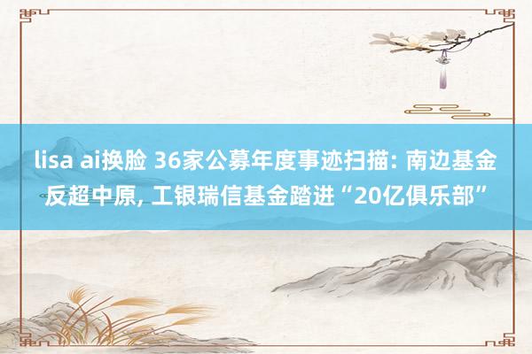 lisa ai换脸 36家公募年度事迹扫描: 南边基金反超中原， 工银瑞信基金踏进“20亿俱乐部”