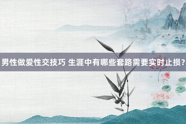 男性做爱性交技巧 生涯中有哪些套路需要实时止损？