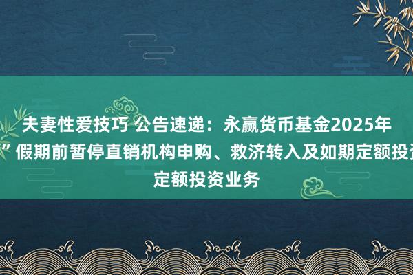 夫妻性爱技巧 公告速递：永赢货币基金2025年“辉煌”假期前暂停直销机构申购、救济转入及如期定额投资业务