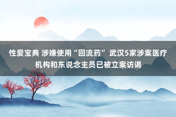 性爱宝典 涉嫌使用“回流药” 武汉5家涉案医疗机构和东说念主员已被立案访谒