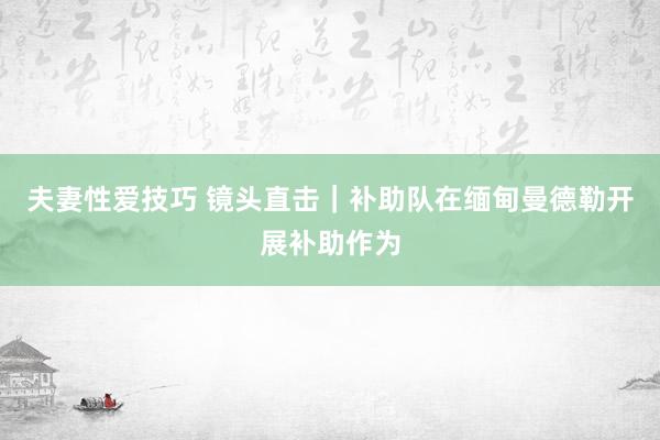 夫妻性爱技巧 镜头直击｜补助队在缅甸曼德勒开展补助作为