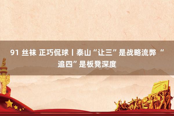 91 丝袜 正巧侃球丨泰山“让三”是战略流弊 “追四”是板凳深度