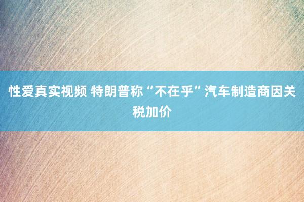 性爱真实视频 特朗普称“不在乎”汽车制造商因关税加价