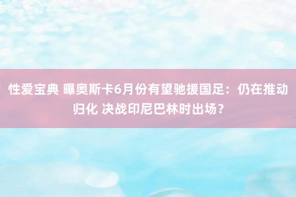 性爱宝典 曝奥斯卡6月份有望驰援国足：仍在推动归化 决战印尼巴林时出场？