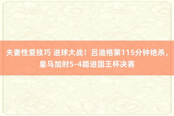 夫妻性爱技巧 进球大战！吕迪格第115分钟绝杀，皇马加时5-4踏进国王杯决赛