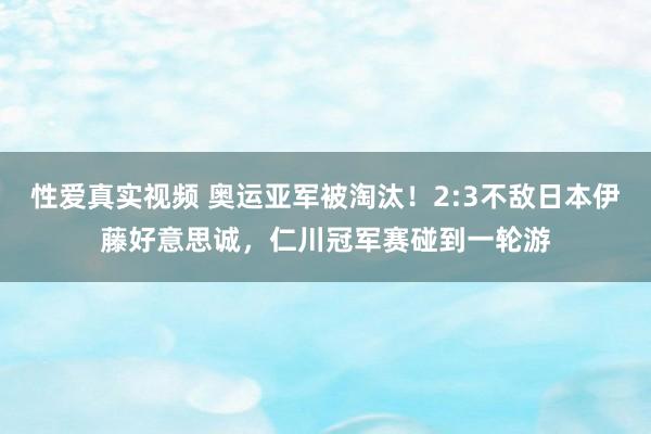 性爱真实视频 奥运亚军被淘汰！2:3不敌日本伊藤好意思诚，仁川冠军赛碰到一轮游