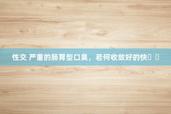 性交 严重的肠胃型口臭,若何收敛好的快⁉️