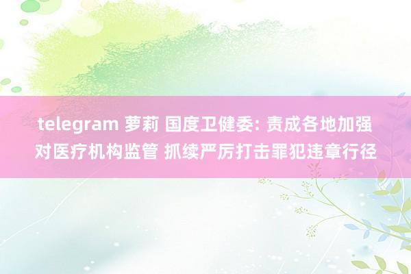 telegram 萝莉 国度卫健委: 责成各地加强对医疗机构监管 抓续严厉打击罪犯违章行径