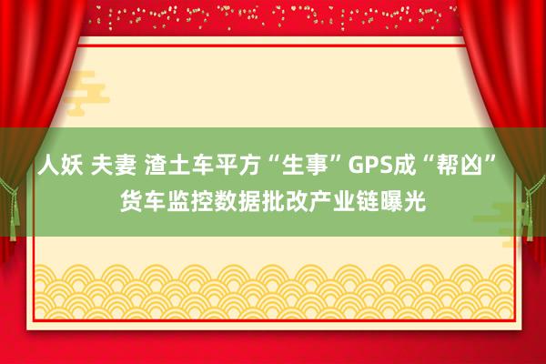 人妖 夫妻 渣土车平方“生事”GPS成“帮凶” 货车监控数据批改产业链曝光