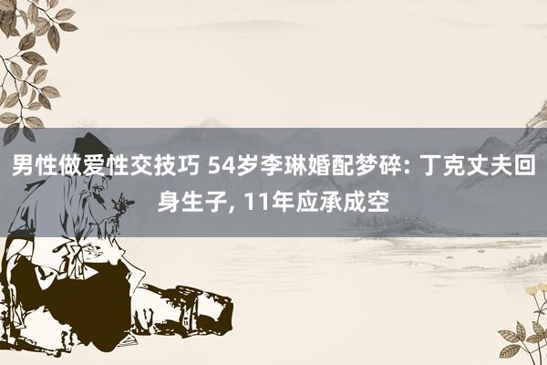 男性做爱性交技巧 54岁李琳婚配梦碎: 丁克丈夫回身生子， 11年应承成空