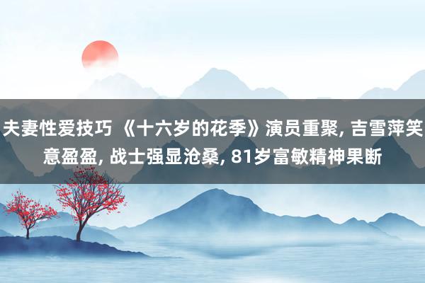 夫妻性爱技巧 《十六岁的花季》演员重聚， 吉雪萍笑意盈盈， 战士强显沧桑， 81岁富敏精神果断