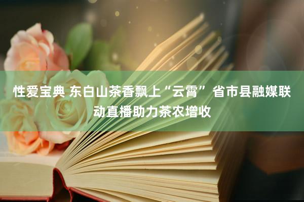 性爱宝典 东白山茶香飘上“云霄” 省市县融媒联动直播助力茶农增收