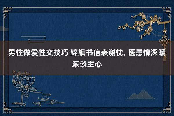 男性做爱性交技巧 锦旗书信表谢忱， 医患情深暖东谈主心