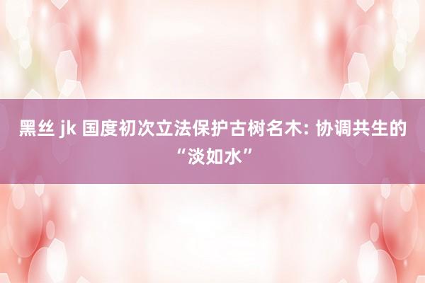 黑丝 jk 国度初次立法保护古树名木: 协调共生的“淡如水”