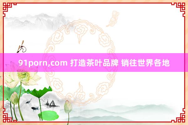 91porn，com 打造茶叶品牌 销往世界各地