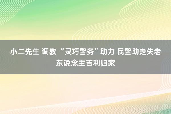 小二先生 调教 “灵巧警务”助力 民警助走失老东说念主吉利归家