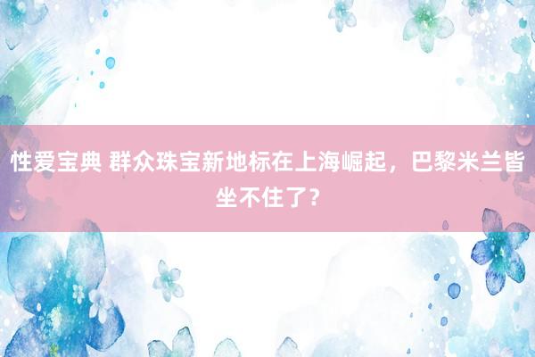 性爱宝典 群众珠宝新地标在上海崛起，巴黎米兰皆坐不住了？