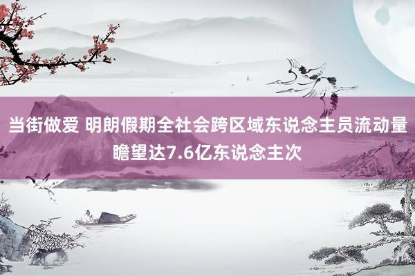 当街做爱 明朗假期全社会跨区域东说念主员流动量瞻望达7.6亿东说念主次