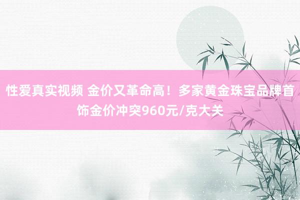 性爱真实视频 金价又革命高！多家黄金珠宝品牌首饰金价冲突960元/克大关