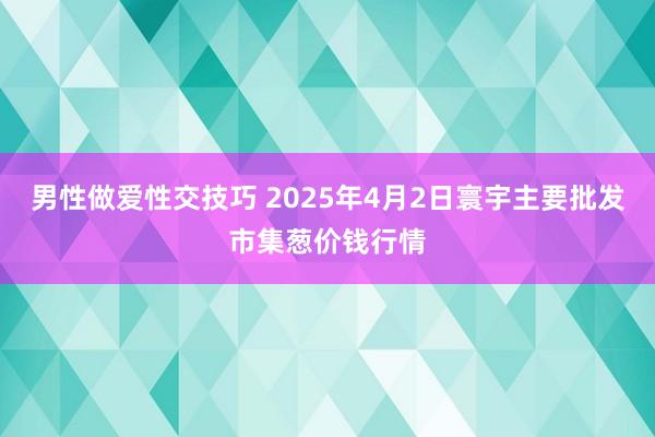 男性做爱性交技巧 2025年4月2日寰宇主要批发市集葱价钱行情
