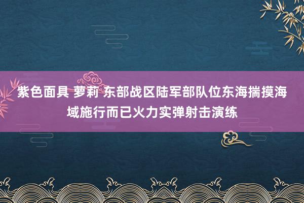 紫色面具 萝莉 东部战区陆军部队位东海揣摸海域施行而已火力实弹射击演练