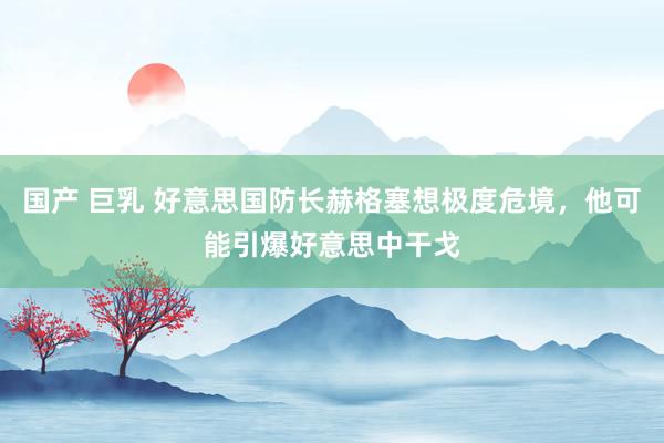 国产 巨乳 好意思国防长赫格塞想极度危境，他可能引爆好意思中干戈