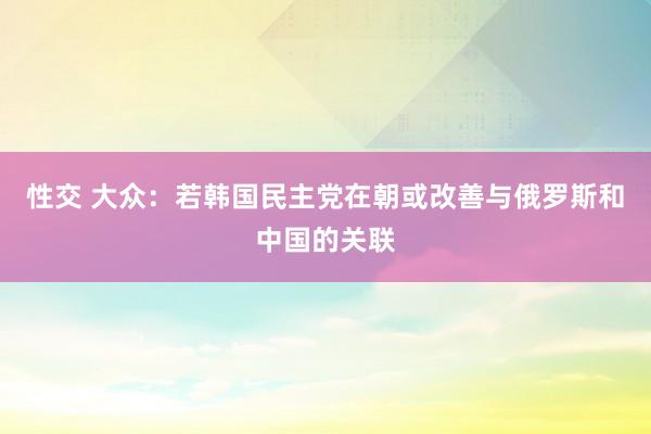 性交 大众：若韩国民主党在朝或改善与俄罗斯和中国的关联