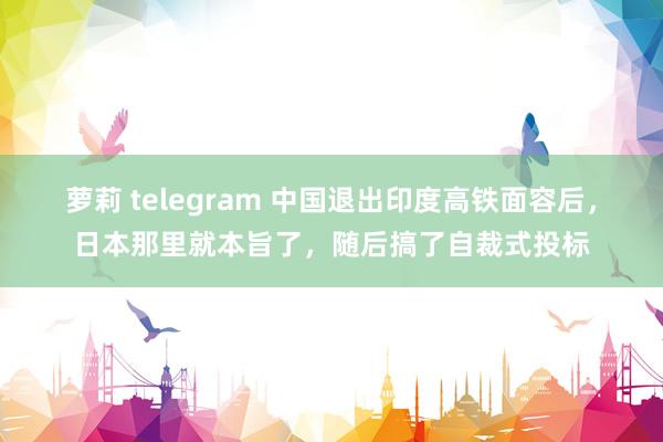 萝莉 telegram 中国退出印度高铁面容后，日本那里就本旨了，随后搞了自裁式投标