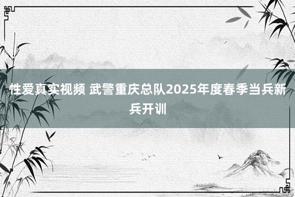 性爱真实视频 武警重庆总队2025年度春季当兵新兵开训