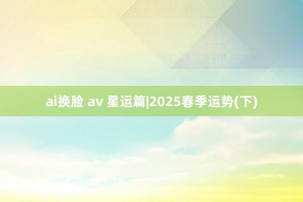 ai换脸 av 星运篇|2025春季运势(下)