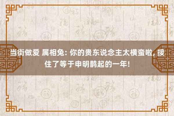 当街做爱 属相兔: 你的贵东说念主太横蛮啦， 接住了等于申明鹊起的一年!