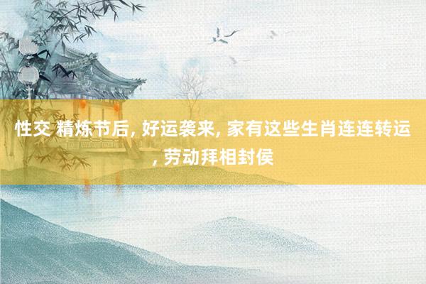 性交 精炼节后， 好运袭来， 家有这些生肖连连转运， 劳动拜相封侯