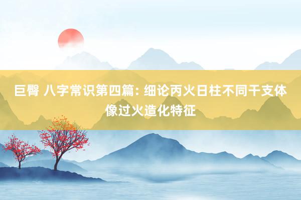 巨臀 八字常识第四篇: 细论丙火日柱不同干支体像过火造化特征