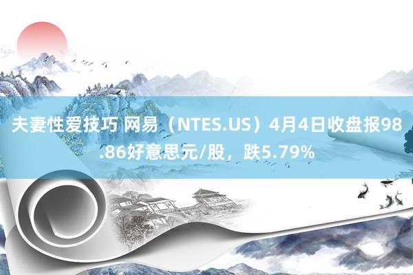 夫妻性爱技巧 网易（NTES.US）4月4日收盘报98.86好意思元/股，跌5.79%