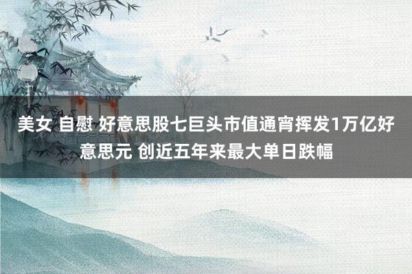 美女 自慰 好意思股七巨头市值通宵挥发1万亿好意思元 创近五年来最大单日跌幅