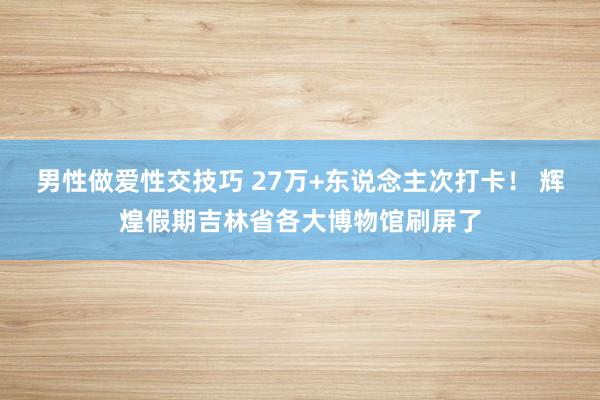 男性做爱性交技巧 27万+东说念主次打卡！ 辉煌假期吉林省各大博物馆刷屏了
