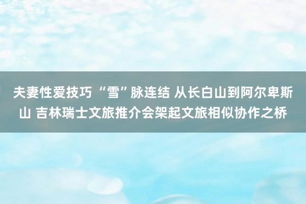 夫妻性爱技巧 “雪”脉连结 从长白山到阿尔卑斯山 吉林瑞士文旅推介会架起文旅相似协作之桥