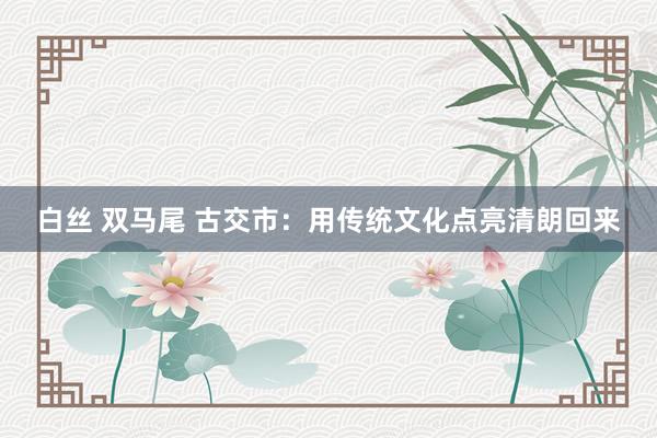 白丝 双马尾 古交市：用传统文化点亮清朗回来