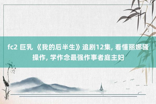 fc2 巨乳 《我的后半生》追剧12集， 看懂丽娜骚操作， 学作念最强作事者庭主妇