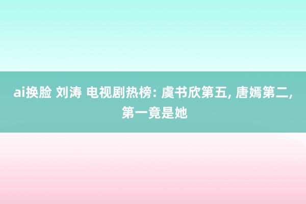 ai换脸 刘涛 电视剧热榜: 虞书欣第五， 唐嫣第二， 第一竟是她