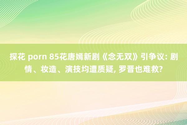 探花 porn 85花唐嫣新剧《念无双》引争议: 剧情、妆造、演技均遭质疑， 罗晋也难救?