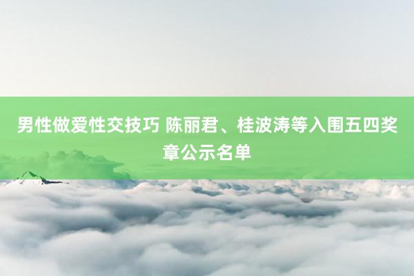 男性做爱性交技巧 陈丽君、桂波涛等入围五四奖章公示名单