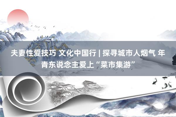 夫妻性爱技巧 文化中国行 | 探寻城市人烟气 年青东说念主爱上“菜市集游”