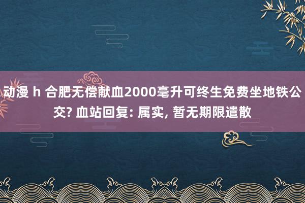 动漫 h 合肥无偿献血2000毫升可终生免费坐地铁公交? 血站回复: 属实， 暂无期限遣散