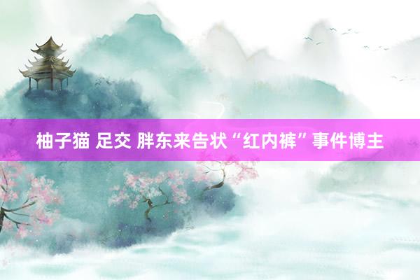 柚子猫 足交 胖东来告状“红内裤”事件博主