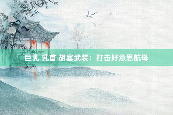 巨乳 乳首 胡塞武装：打击好意思航母