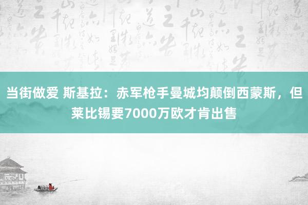 当街做爱 斯基拉：赤军枪手曼城均颠倒西蒙斯，但莱比锡要7000万欧才肯出售