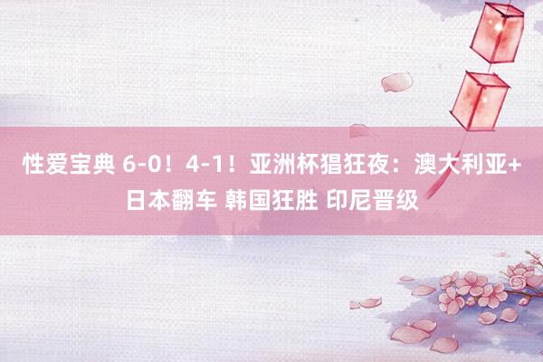 性爱宝典 6-0！4-1！亚洲杯猖狂夜：澳大利亚+日本翻车 韩国狂胜 印尼晋级