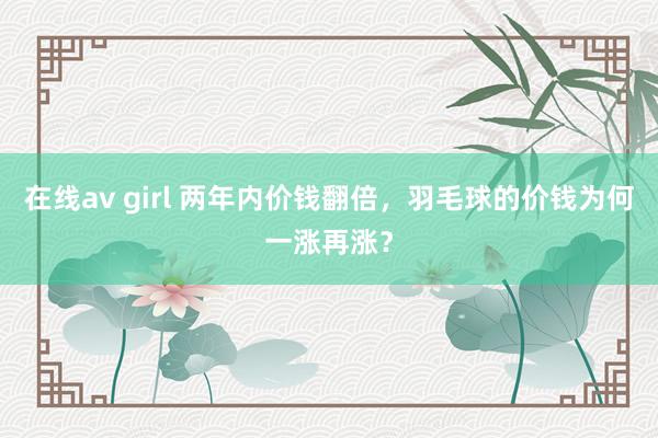 在线av girl 两年内价钱翻倍，羽毛球的价钱为何一涨再涨？